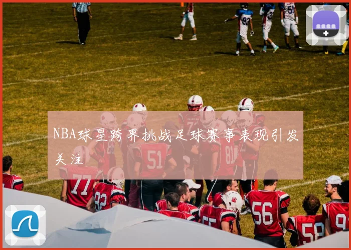 NBA球星跨界挑战足球赛事表现引发关注