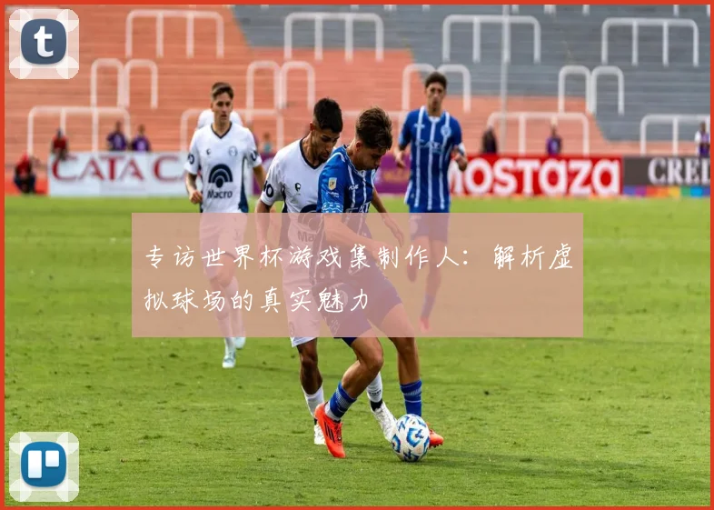 专访世界杯游戏集制作人：解析虚拟球场的真实魅力