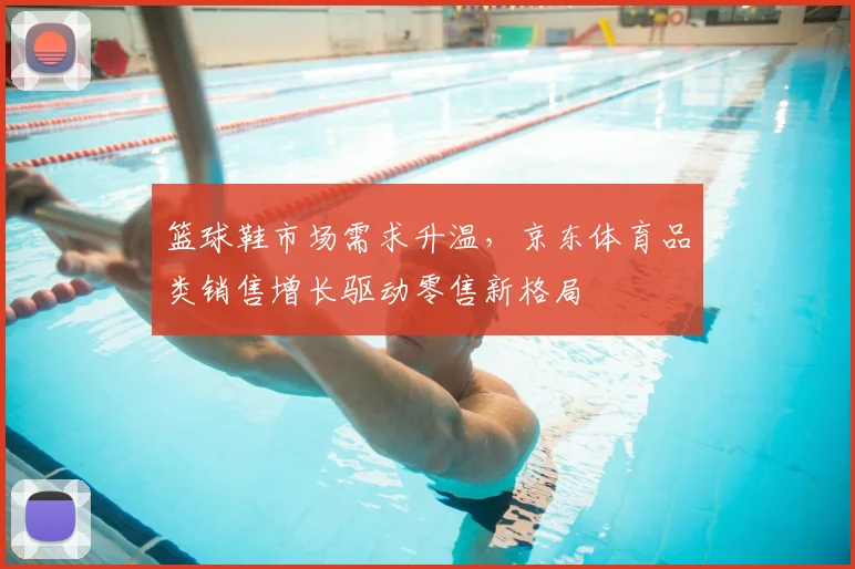 篮球鞋市场需求升温，京东体育品类销售增长驱动零售新格局