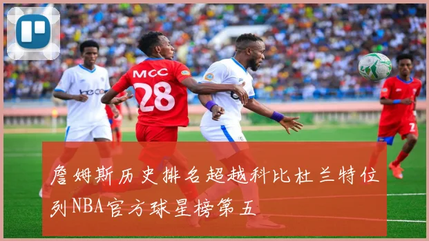 詹姆斯历史排名超越科比杜兰特位列NBA官方球星榜第五