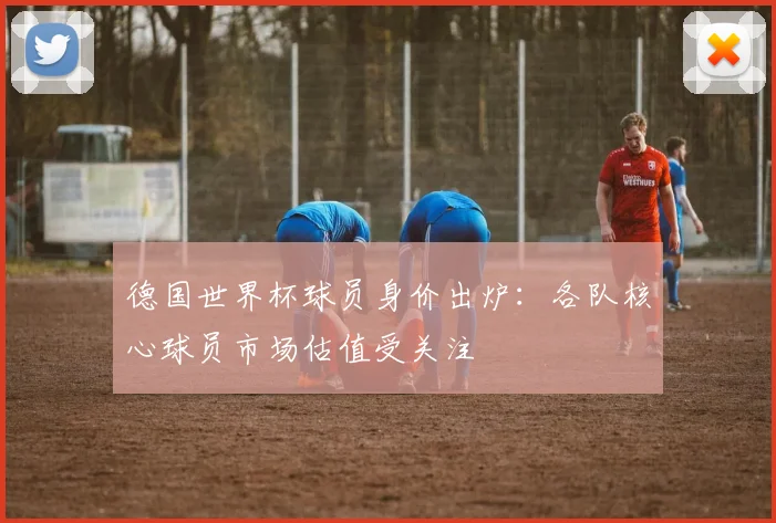 德国世界杯球员身价出炉：各队核心球员市场估值受关注