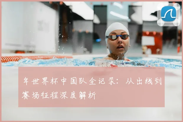 年世界杯中国队全记录：从出线到赛场征程深度解析