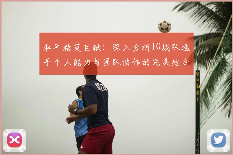 和平精英巨献:深入分析IG战队选手个人能力与团队协作的完美结合
