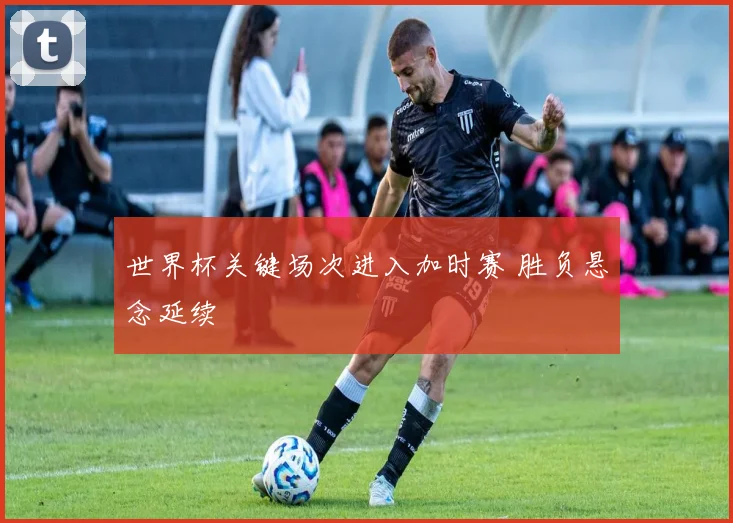 世界杯关键场次进入加时赛 胜负悬念延续