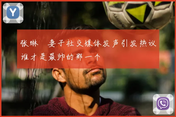 张琳芃妻子社交媒体发声引发热议谁才是最帅的那一个