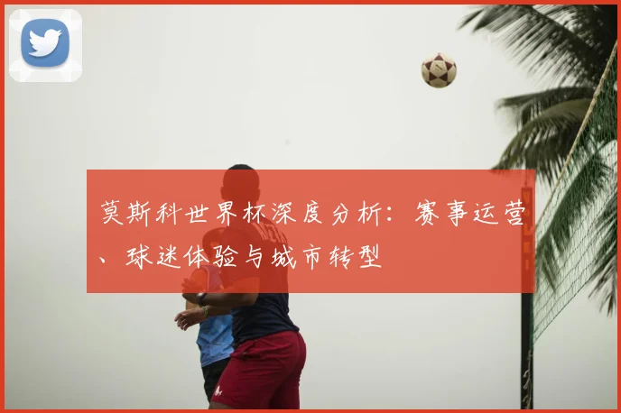 莫斯科世界杯深度分析：赛事运营、球迷体验与城市转型