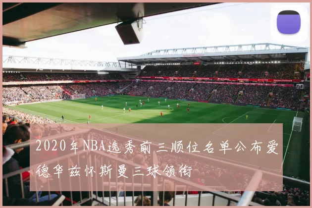 2020年NBA选秀前三顺位名单公布爱德华兹怀斯曼三球领衔