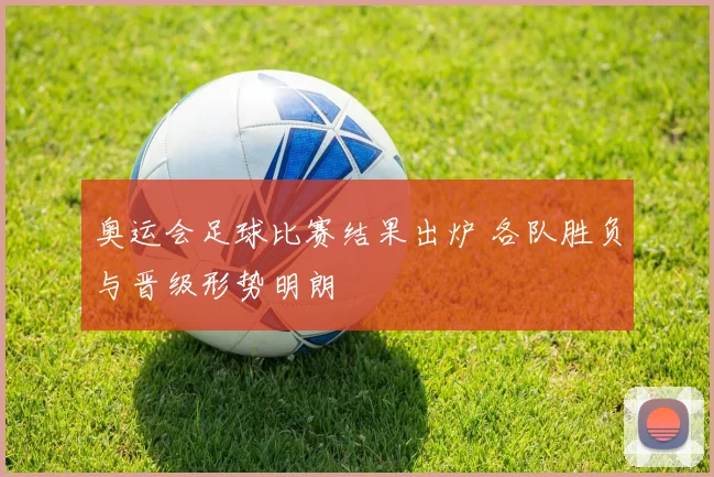 奥运会足球比赛结果出炉 各队胜负与晋级形势明朗
