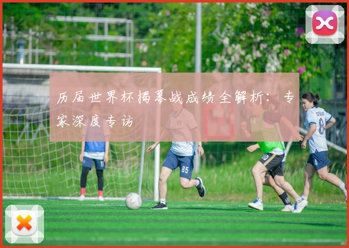 历届世界杯揭幕战成绩全解析：专家深度专访