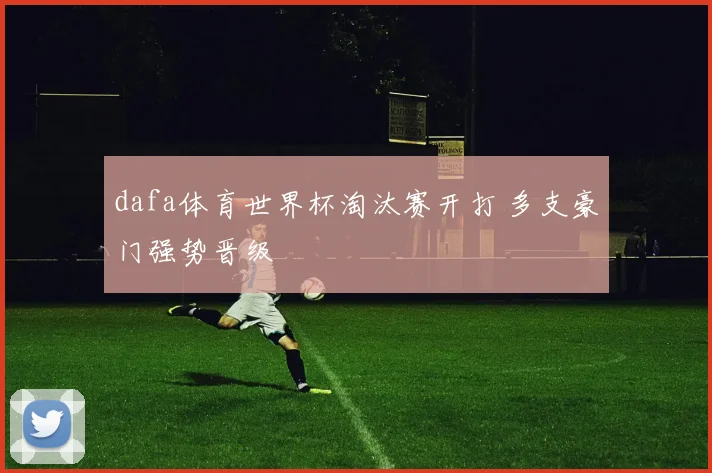 dafa体育世界杯淘汰赛开打 多支豪门强势晋级
