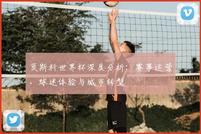 莫斯科世界杯深度分析：赛事运营、球迷体验与城市转型