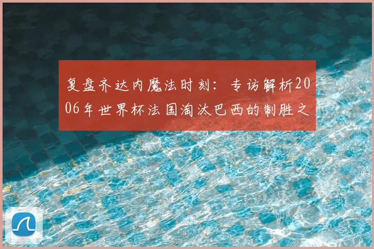 复盘齐达内魔法时刻：专访解析2006年世界杯法国淘汰巴西的制胜之道