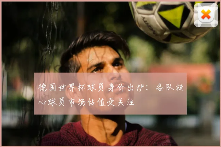 德国世界杯球员身价出炉：各队核心球员市场估值受关注