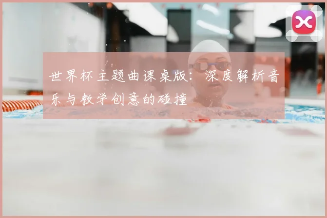 世界杯主题曲课桌版：深度解析音乐与教学创意的碰撞