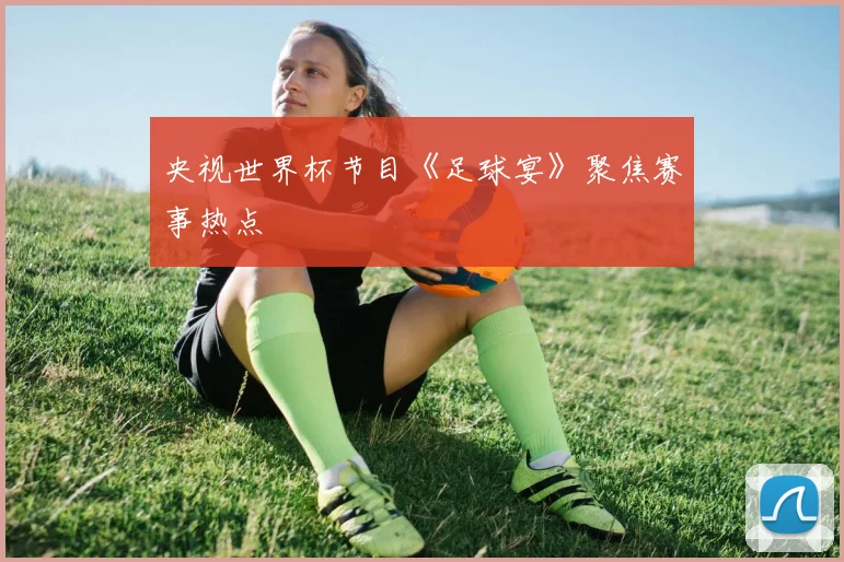 央视世界杯节目《足球宴》聚焦赛事热点