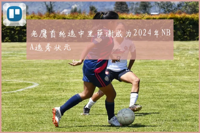 老鹰首轮选中里萨谢成为2024年NBA选秀状元