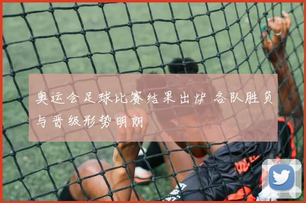 奥运会足球比赛结果出炉 各队胜负与晋级形势明朗