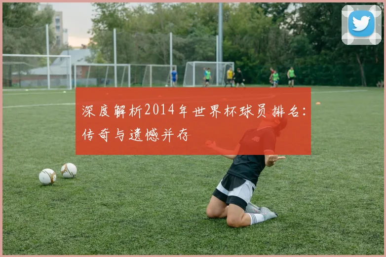 深度解析2014年世界杯球员排名：传奇与遗憾并存