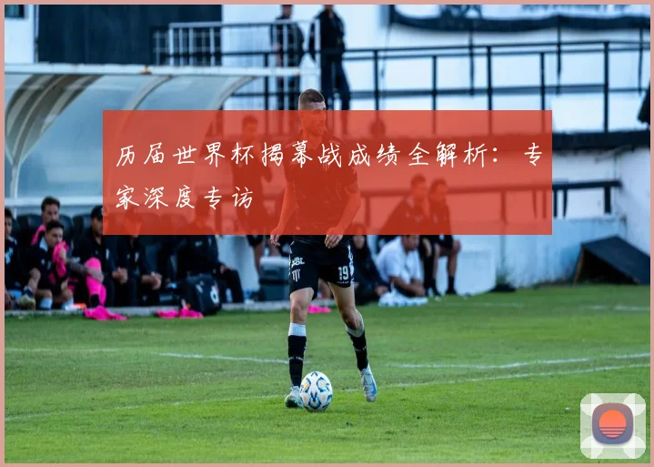 历届世界杯揭幕战成绩全解析：专家深度专访