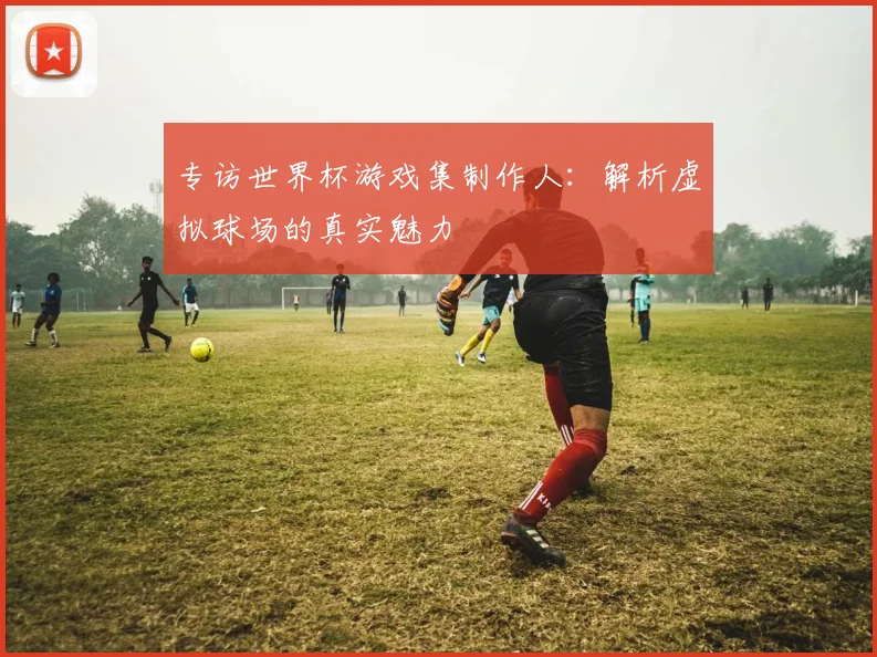 专访世界杯游戏集制作人：解析虚拟球场的真实魅力