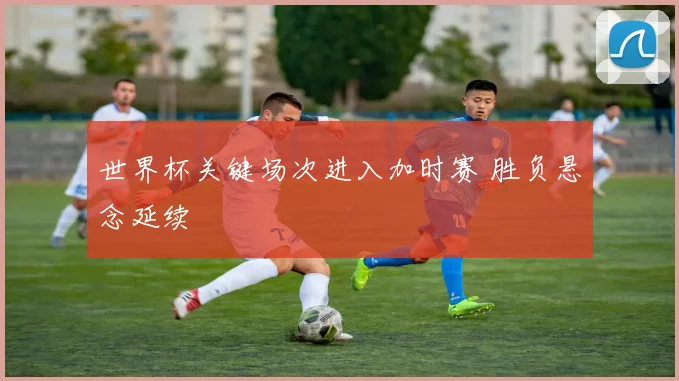 世界杯关键场次进入加时赛 胜负悬念延续