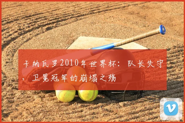 卡纳瓦罗2010年世界杯：队长失守，卫冕冠军的崩塌之殇