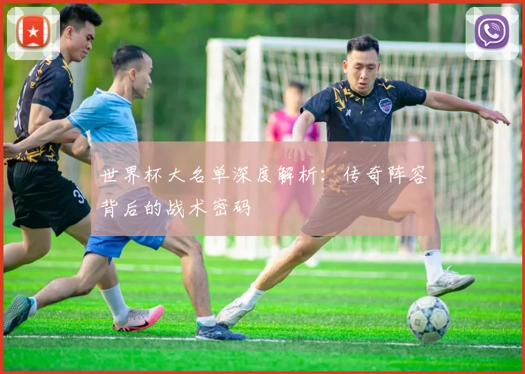 世界杯大名单深度解析:传奇阵容背后的战术密码