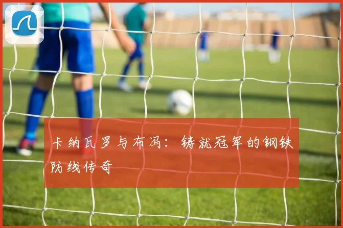 卡纳瓦罗与布冯：铸就冠军的钢铁防线传奇