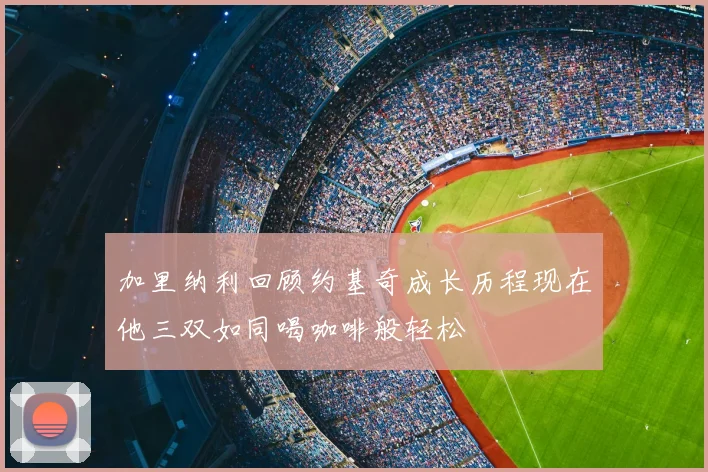 加里纳利回顾约基奇成长历程现在他三双如同喝咖啡般轻松