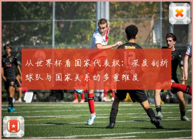 从世界杯看国家代表权：深度剖析球队与国家关系的多重维度