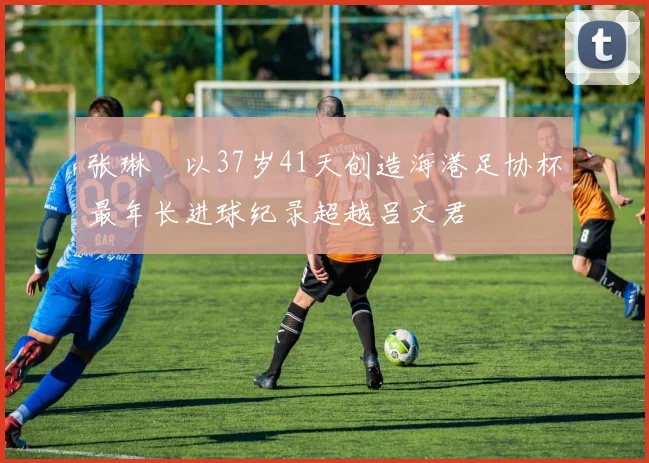 张琳芃以37岁41天创造海港足协杯最年长进球纪录超越吕文君