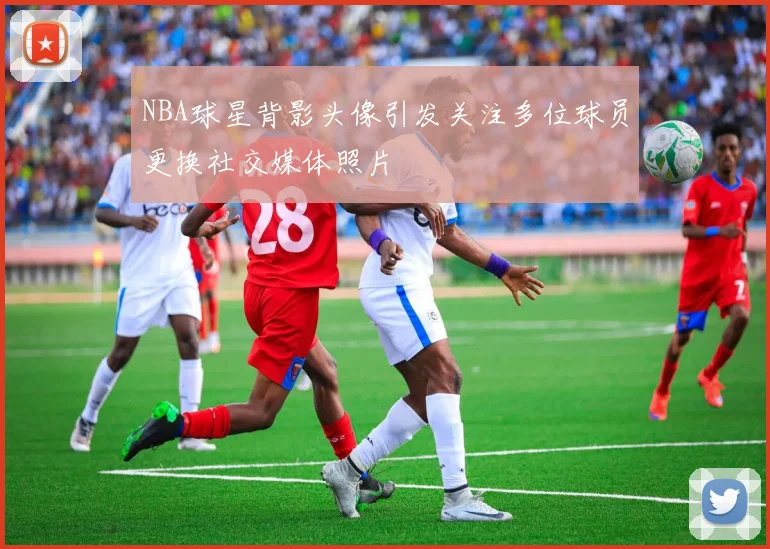 NBA球星背影头像引发关注多位球员更换社交媒体照片