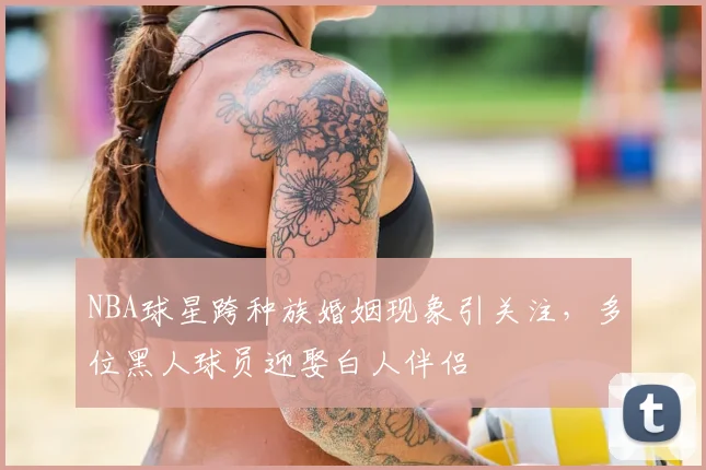 NBA球星跨种族婚姻现象引关注，多位黑人球员迎娶白人伴侣