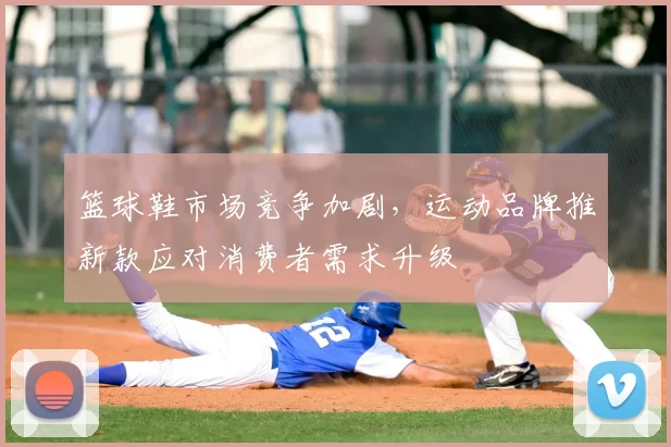 篮球鞋市场竞争加剧，运动品牌推新款应对消费者需求升级