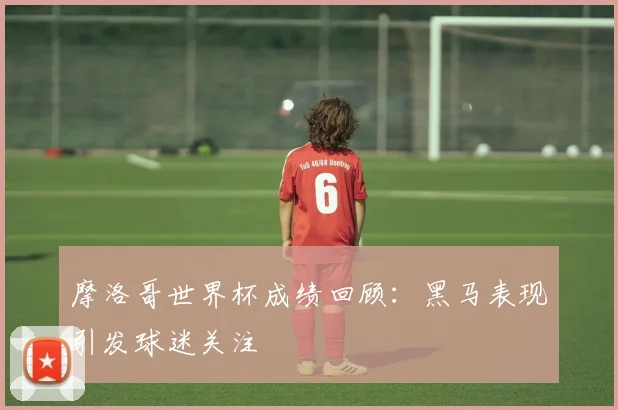 摩洛哥世界杯成绩回顾：黑马表现引发球迷关注