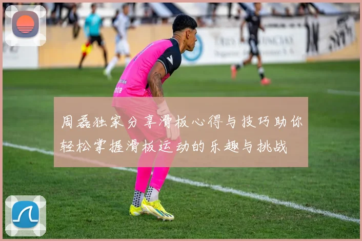周磊独家分享滑板心得与技巧助你轻松掌握滑板运动的乐趣与挑战