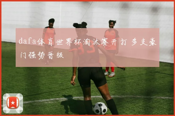 dafa体育世界杯淘汰赛开打 多支豪门强势晋级