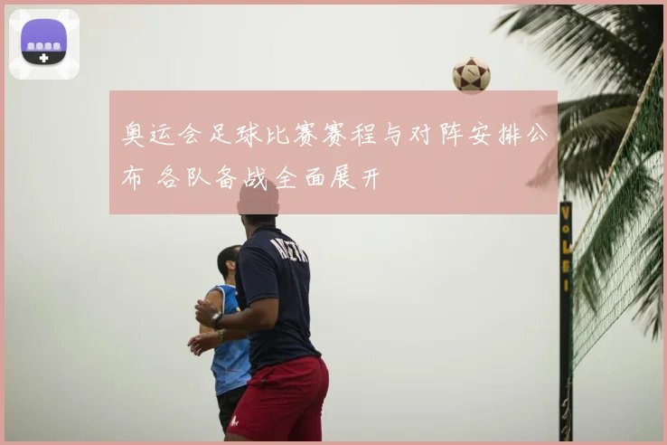 奥运会足球比赛赛程与对阵安排公布 各队备战全面展开
