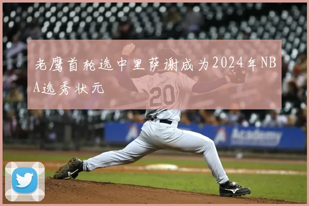 老鹰首轮选中里萨谢成为2024年NBA选秀状元