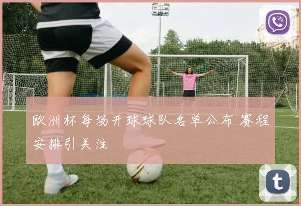 欧洲杯每场开球球队名单公布 赛程安排引关注