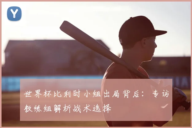 世界杯比利时小组出局背后:专访教练组解析战术选择
