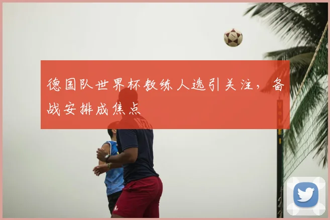 德国队世界杯教练人选引关注，备战安排成焦点
