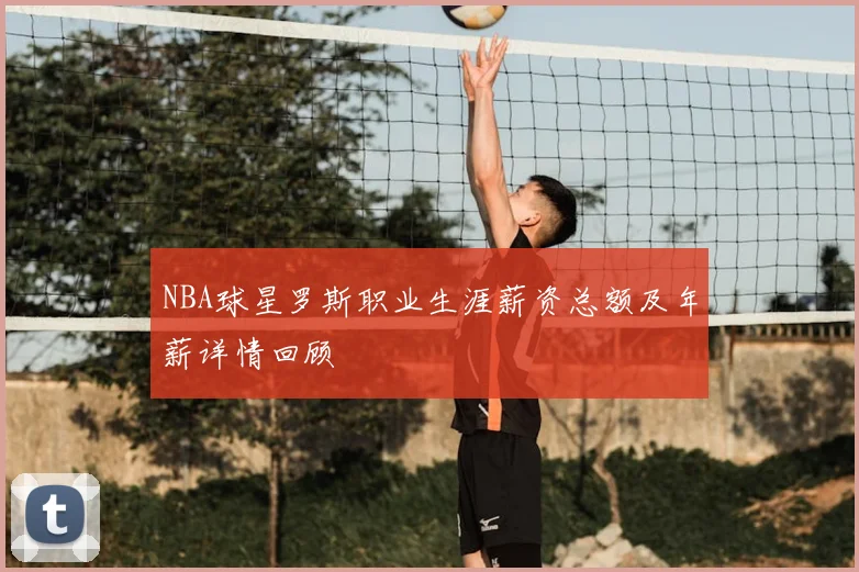 NBA球星罗斯职业生涯薪资总额及年薪详情回顾