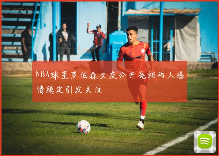 NBA球星罗伯森女友公开亮相两人感情稳定引发关注